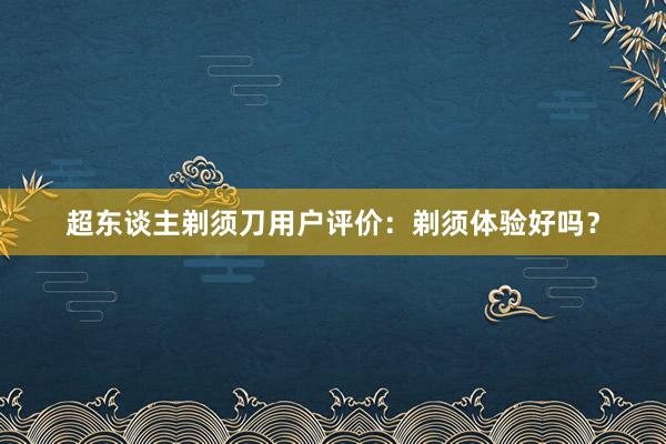 超东谈主剃须刀用户评价：剃须体验好吗？